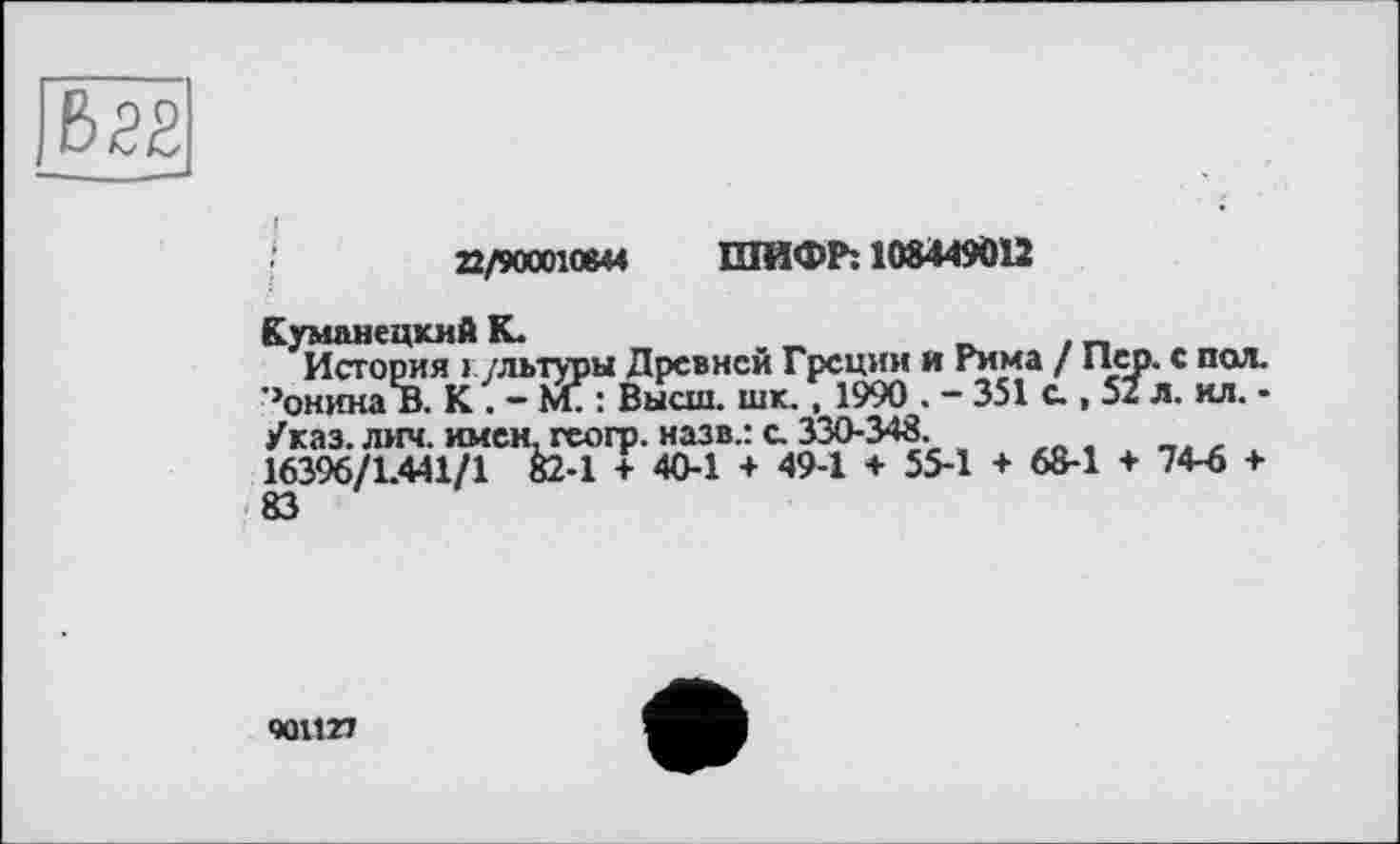 ﻿
22/90001«« ШИФР: 108449012
КуманецхиА К.	„	. _
История » /льтуры Древней Греции и Рима / Пер. с пол. ’’онина в. К. - МТ: Высш. шк., 1990 . - 351 с., 52 л. ил. -/каз. лич. имен, геогр. назв.: с. 330-348.
16396/1.441/1 Й-1 + 40-1 + 49-1 + 55-1 + 6S-1 ♦ 74-6 +
901127